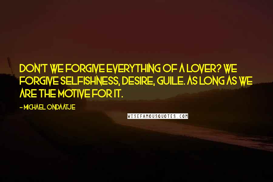 Michael Ondaatje Quotes: Don't we forgive everything of a lover? We forgive selfishness, desire, guile. As long as we are the motive for it.