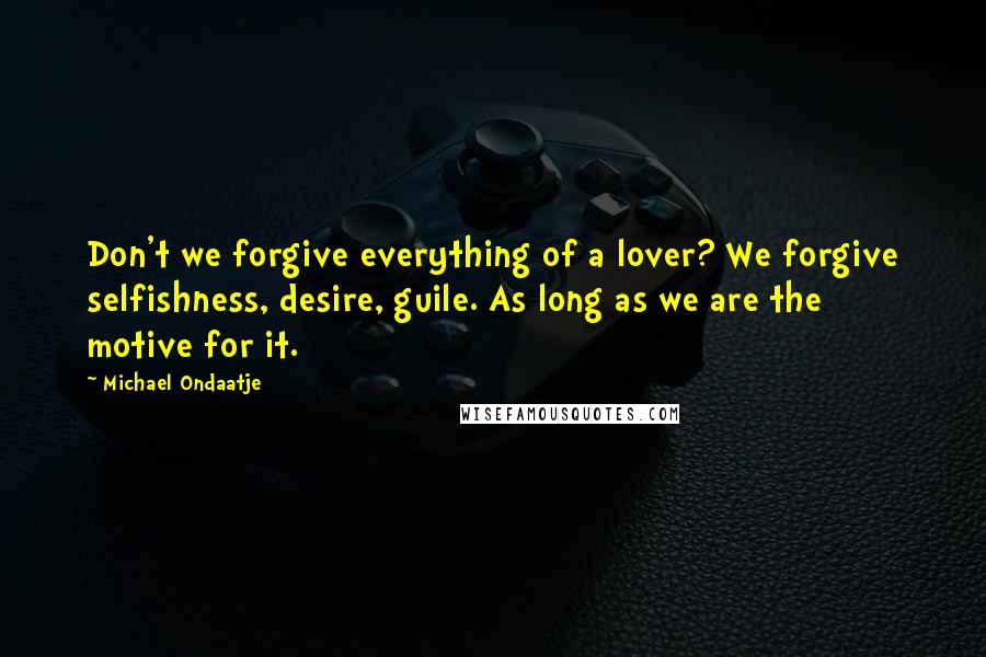 Michael Ondaatje Quotes: Don't we forgive everything of a lover? We forgive selfishness, desire, guile. As long as we are the motive for it.