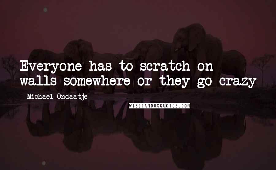 Michael Ondaatje Quotes: Everyone has to scratch on walls somewhere or they go crazy