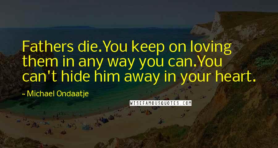 Michael Ondaatje Quotes: Fathers die.You keep on loving them in any way you can.You can't hide him away in your heart.