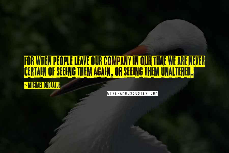 Michael Ondaatje Quotes: For when people leave our company in our time we are never certain of seeing them again, or seeing them unaltered.
