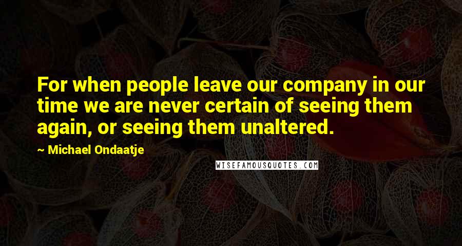 Michael Ondaatje Quotes: For when people leave our company in our time we are never certain of seeing them again, or seeing them unaltered.