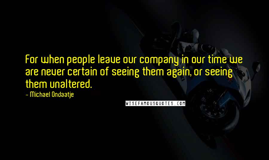 Michael Ondaatje Quotes: For when people leave our company in our time we are never certain of seeing them again, or seeing them unaltered.