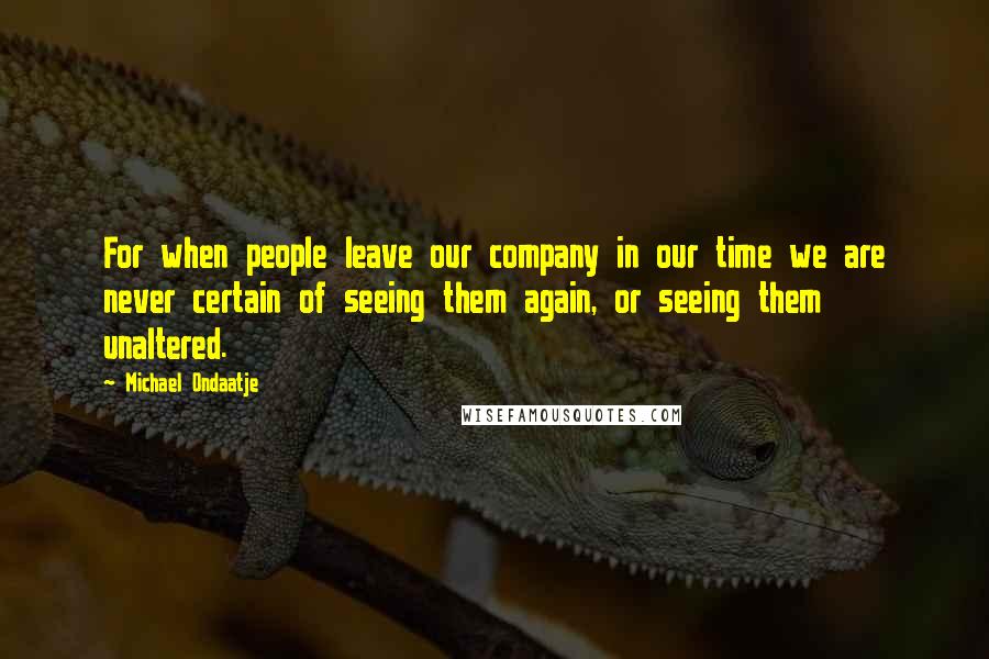 Michael Ondaatje Quotes: For when people leave our company in our time we are never certain of seeing them again, or seeing them unaltered.