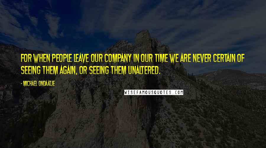 Michael Ondaatje Quotes: For when people leave our company in our time we are never certain of seeing them again, or seeing them unaltered.