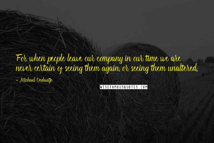 Michael Ondaatje Quotes: For when people leave our company in our time we are never certain of seeing them again, or seeing them unaltered.