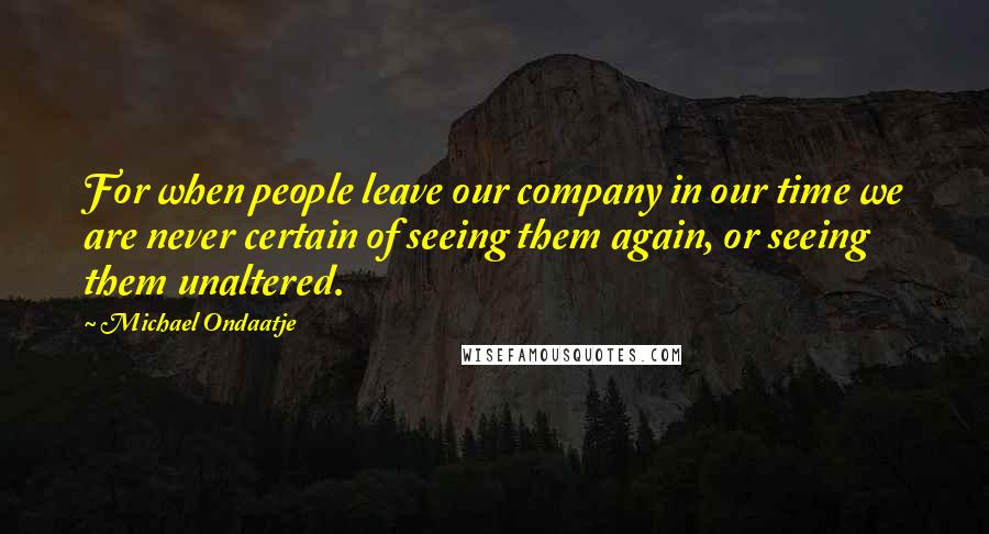 Michael Ondaatje Quotes: For when people leave our company in our time we are never certain of seeing them again, or seeing them unaltered.