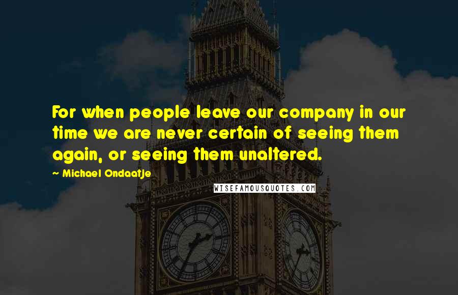 Michael Ondaatje Quotes: For when people leave our company in our time we are never certain of seeing them again, or seeing them unaltered.