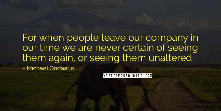 Michael Ondaatje Quotes: For when people leave our company in our time we are never certain of seeing them again, or seeing them unaltered.
