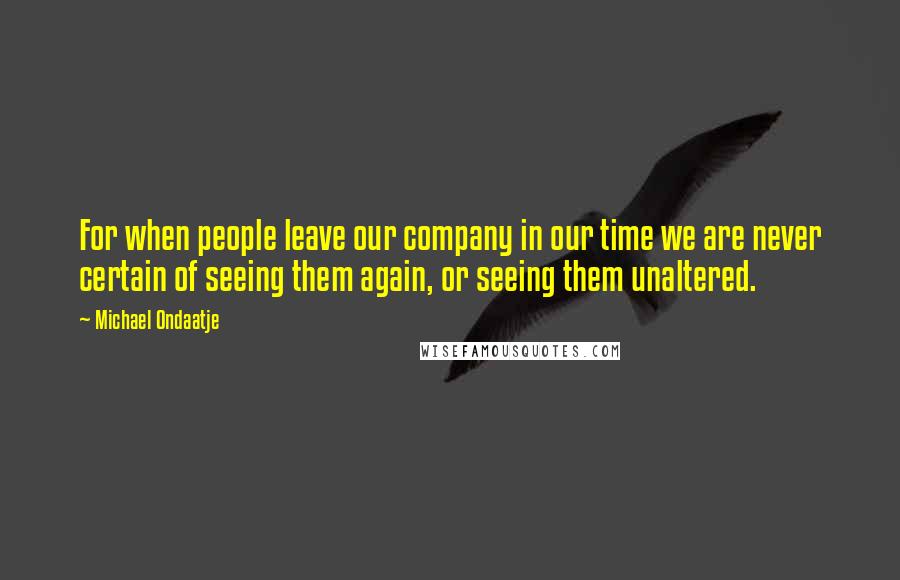 Michael Ondaatje Quotes: For when people leave our company in our time we are never certain of seeing them again, or seeing them unaltered.