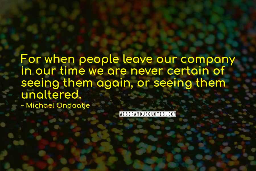 Michael Ondaatje Quotes: For when people leave our company in our time we are never certain of seeing them again, or seeing them unaltered.