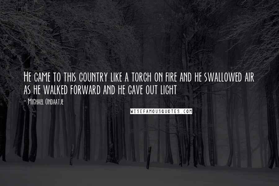 Michael Ondaatje Quotes: He came to this country like a torch on fire and he swallowed air as he walked forward and he gave out light