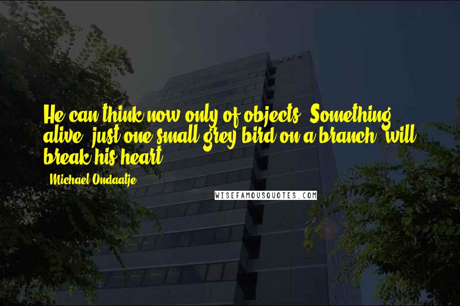 Michael Ondaatje Quotes: He can think now only of objects. Something alive, just one small grey bird on a branch, will break his heart.
