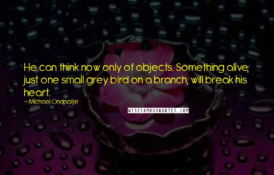 Michael Ondaatje Quotes: He can think now only of objects. Something alive, just one small grey bird on a branch, will break his heart.