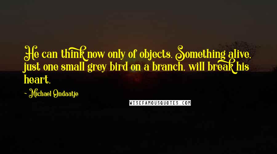 Michael Ondaatje Quotes: He can think now only of objects. Something alive, just one small grey bird on a branch, will break his heart.