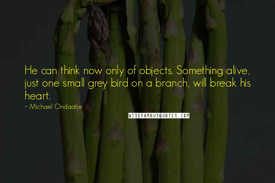 Michael Ondaatje Quotes: He can think now only of objects. Something alive, just one small grey bird on a branch, will break his heart.