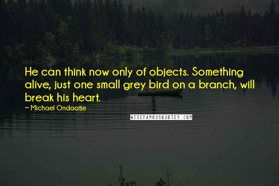 Michael Ondaatje Quotes: He can think now only of objects. Something alive, just one small grey bird on a branch, will break his heart.