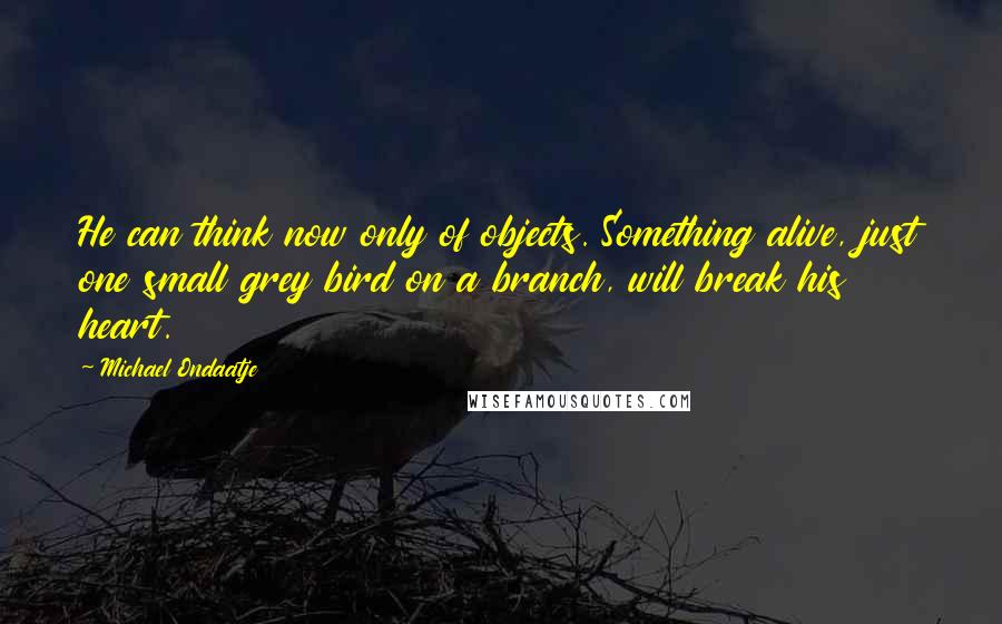 Michael Ondaatje Quotes: He can think now only of objects. Something alive, just one small grey bird on a branch, will break his heart.