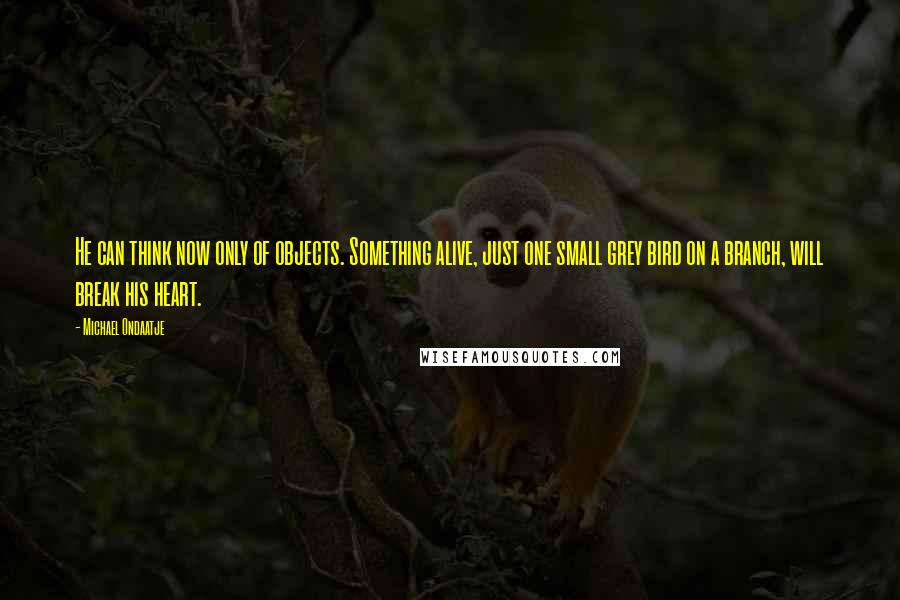 Michael Ondaatje Quotes: He can think now only of objects. Something alive, just one small grey bird on a branch, will break his heart.