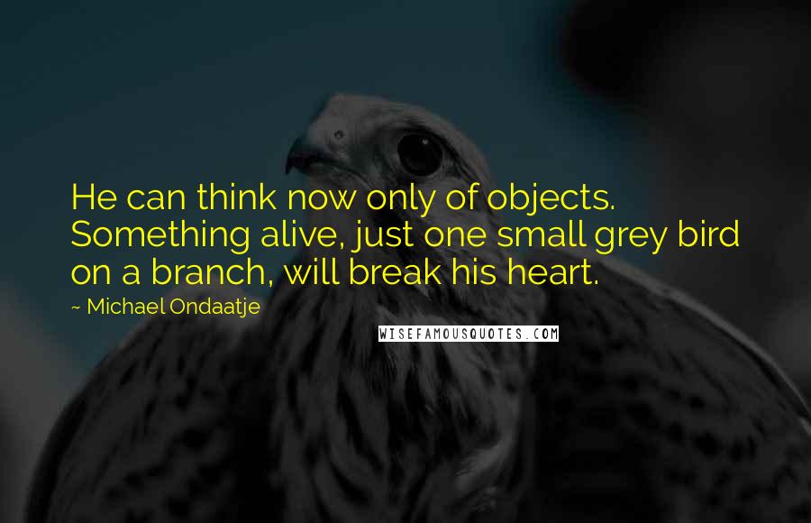 Michael Ondaatje Quotes: He can think now only of objects. Something alive, just one small grey bird on a branch, will break his heart.