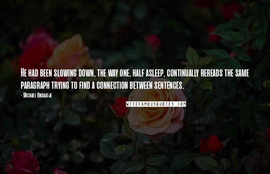 Michael Ondaatje Quotes: He had been slowing down, the way one, half asleep, continually rereads the same paragraph trying to find a connection between sentences.