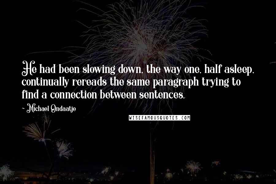 Michael Ondaatje Quotes: He had been slowing down, the way one, half asleep, continually rereads the same paragraph trying to find a connection between sentences.