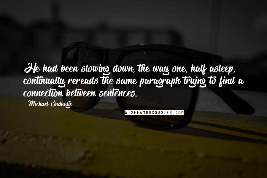 Michael Ondaatje Quotes: He had been slowing down, the way one, half asleep, continually rereads the same paragraph trying to find a connection between sentences.