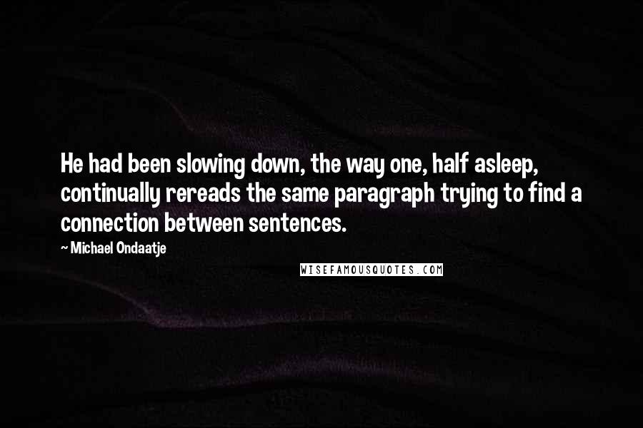 Michael Ondaatje Quotes: He had been slowing down, the way one, half asleep, continually rereads the same paragraph trying to find a connection between sentences.