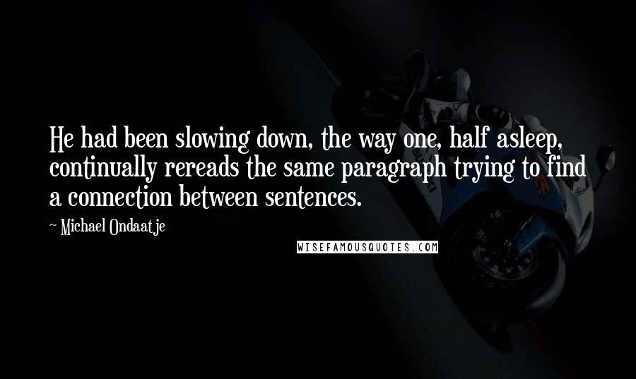 Michael Ondaatje Quotes: He had been slowing down, the way one, half asleep, continually rereads the same paragraph trying to find a connection between sentences.