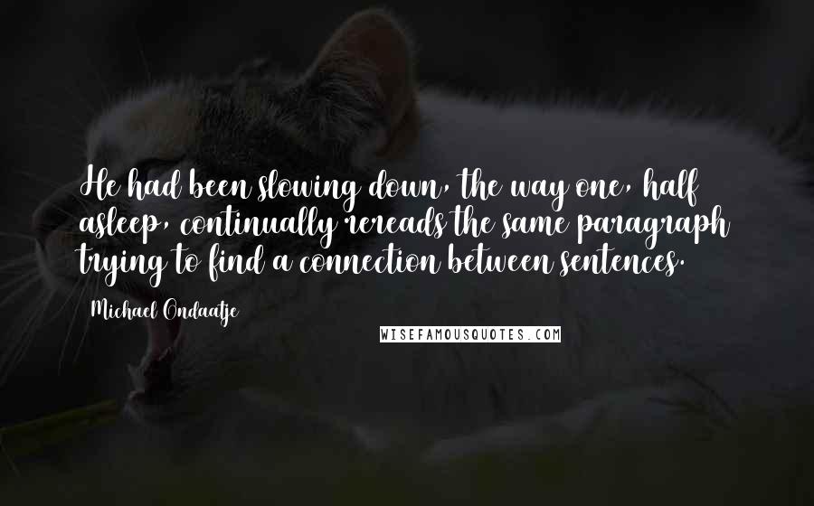 Michael Ondaatje Quotes: He had been slowing down, the way one, half asleep, continually rereads the same paragraph trying to find a connection between sentences.