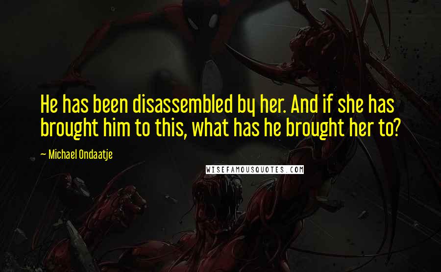 Michael Ondaatje Quotes: He has been disassembled by her. And if she has brought him to this, what has he brought her to?