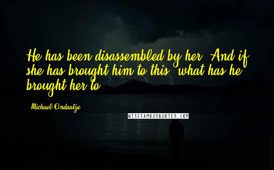 Michael Ondaatje Quotes: He has been disassembled by her. And if she has brought him to this, what has he brought her to?