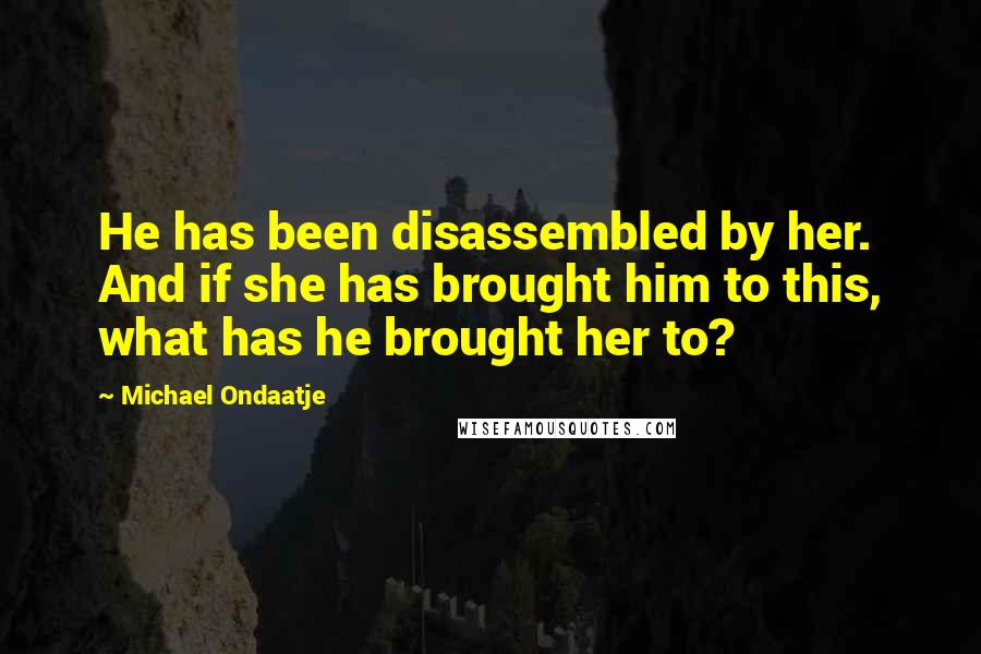 Michael Ondaatje Quotes: He has been disassembled by her. And if she has brought him to this, what has he brought her to?