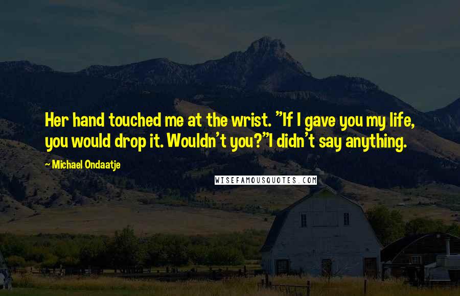 Michael Ondaatje Quotes: Her hand touched me at the wrist. "If I gave you my life, you would drop it. Wouldn't you?"I didn't say anything.