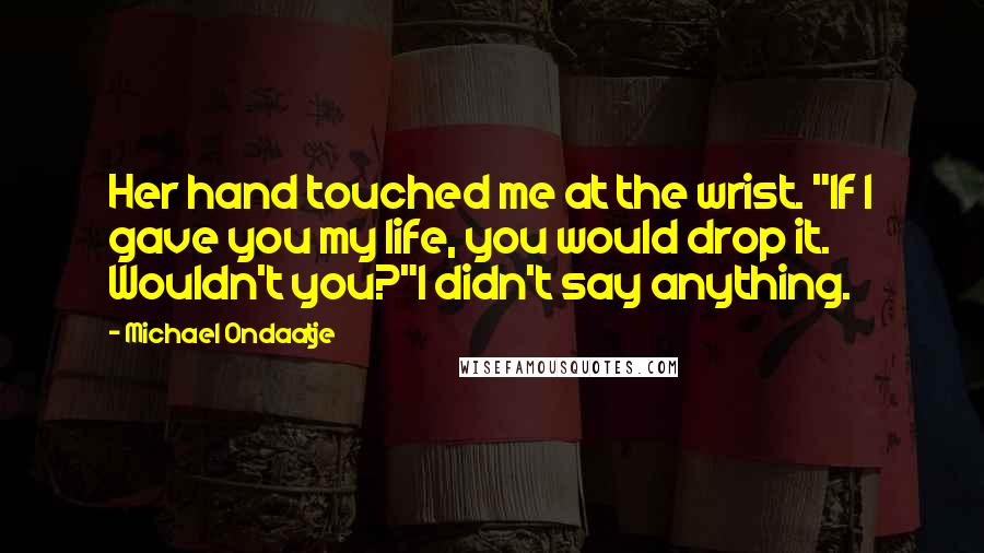 Michael Ondaatje Quotes: Her hand touched me at the wrist. "If I gave you my life, you would drop it. Wouldn't you?"I didn't say anything.