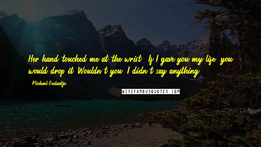 Michael Ondaatje Quotes: Her hand touched me at the wrist. "If I gave you my life, you would drop it. Wouldn't you?"I didn't say anything.