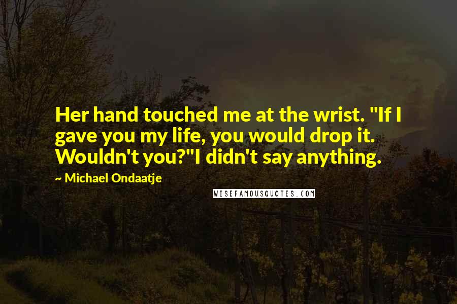Michael Ondaatje Quotes: Her hand touched me at the wrist. "If I gave you my life, you would drop it. Wouldn't you?"I didn't say anything.