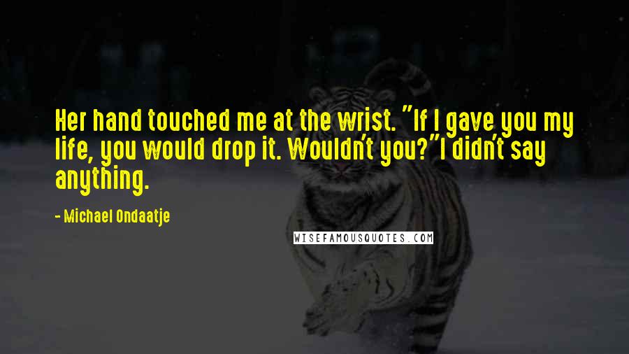 Michael Ondaatje Quotes: Her hand touched me at the wrist. "If I gave you my life, you would drop it. Wouldn't you?"I didn't say anything.