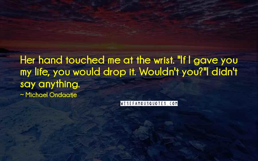 Michael Ondaatje Quotes: Her hand touched me at the wrist. "If I gave you my life, you would drop it. Wouldn't you?"I didn't say anything.