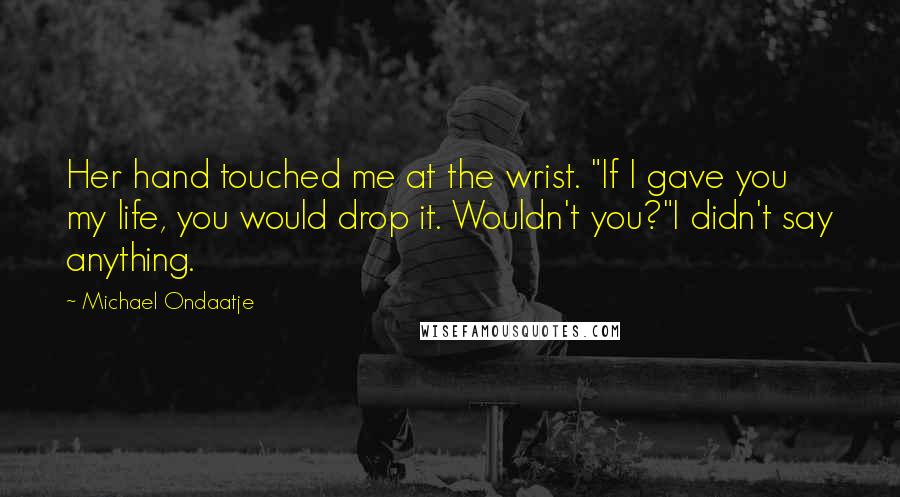 Michael Ondaatje Quotes: Her hand touched me at the wrist. "If I gave you my life, you would drop it. Wouldn't you?"I didn't say anything.