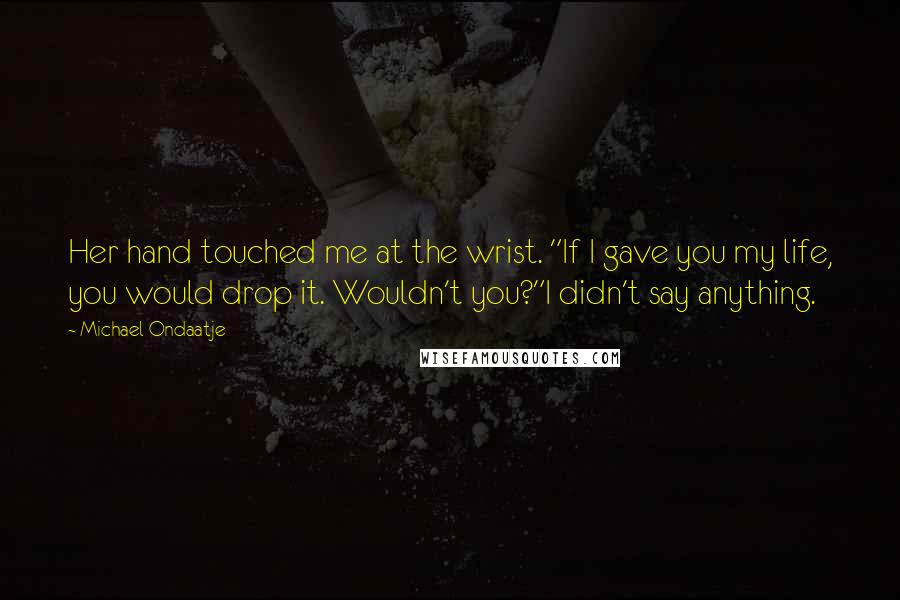 Michael Ondaatje Quotes: Her hand touched me at the wrist. "If I gave you my life, you would drop it. Wouldn't you?"I didn't say anything.