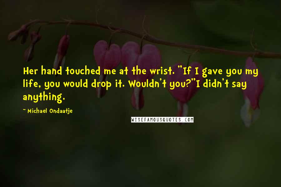 Michael Ondaatje Quotes: Her hand touched me at the wrist. "If I gave you my life, you would drop it. Wouldn't you?"I didn't say anything.