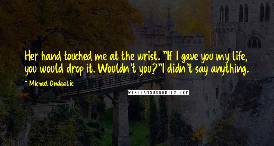 Michael Ondaatje Quotes: Her hand touched me at the wrist. "If I gave you my life, you would drop it. Wouldn't you?"I didn't say anything.