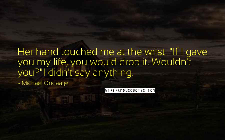 Michael Ondaatje Quotes: Her hand touched me at the wrist. "If I gave you my life, you would drop it. Wouldn't you?"I didn't say anything.