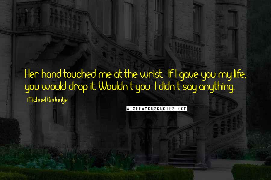 Michael Ondaatje Quotes: Her hand touched me at the wrist. "If I gave you my life, you would drop it. Wouldn't you?"I didn't say anything.