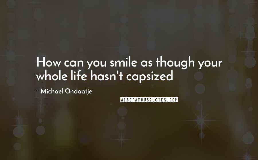 Michael Ondaatje Quotes: How can you smile as though your whole life hasn't capsized