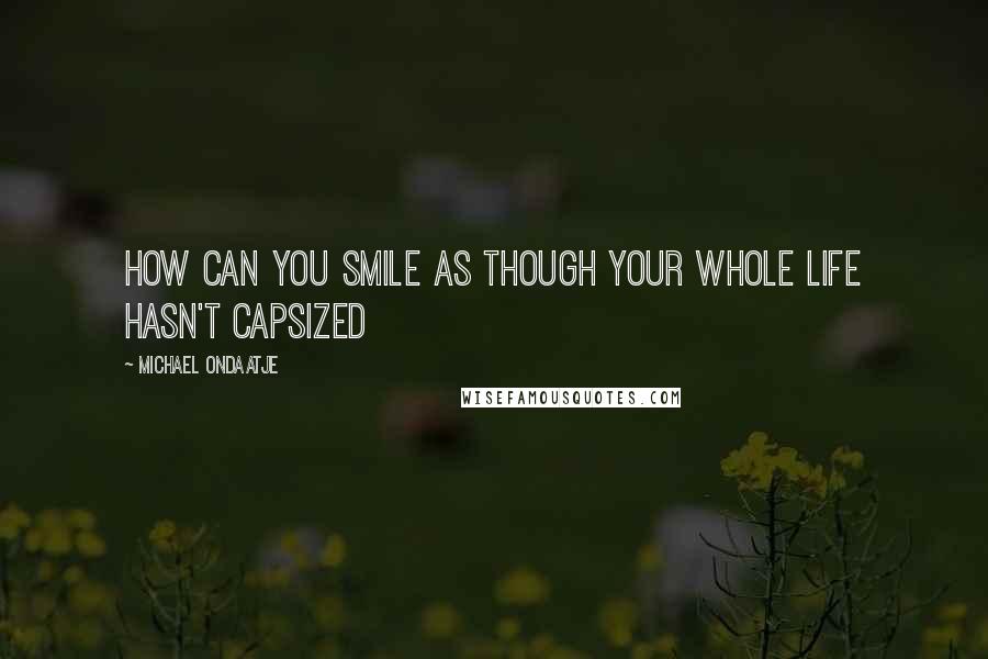 Michael Ondaatje Quotes: How can you smile as though your whole life hasn't capsized