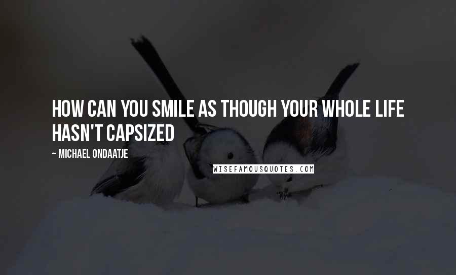Michael Ondaatje Quotes: How can you smile as though your whole life hasn't capsized