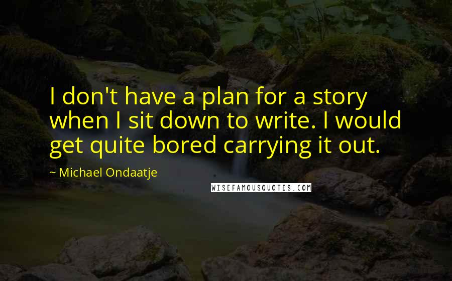 Michael Ondaatje Quotes: I don't have a plan for a story when I sit down to write. I would get quite bored carrying it out.