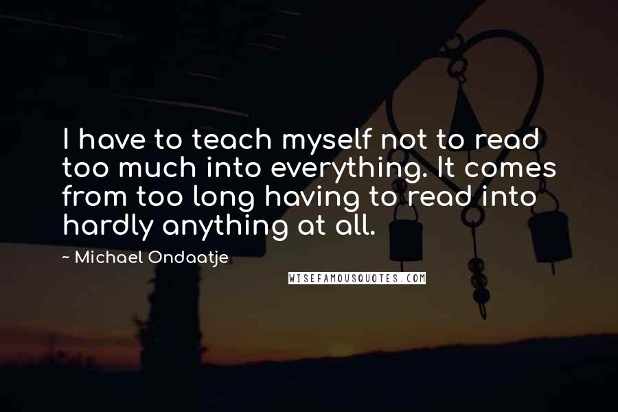 Michael Ondaatje Quotes: I have to teach myself not to read too much into everything. It comes from too long having to read into hardly anything at all.